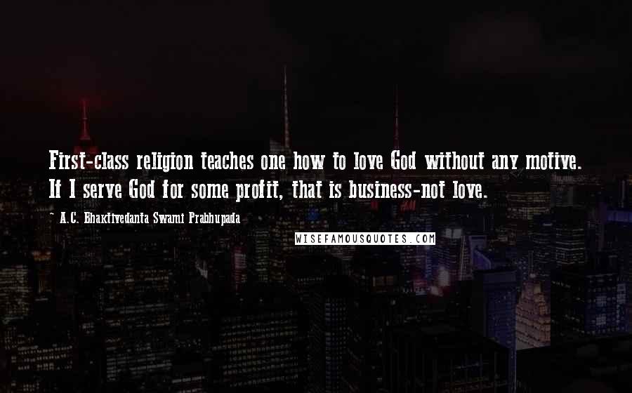 A.C. Bhaktivedanta Swami Prabhupada Quotes: First-class religion teaches one how to love God without any motive. If I serve God for some profit, that is business-not love.