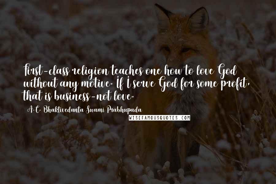 A.C. Bhaktivedanta Swami Prabhupada Quotes: First-class religion teaches one how to love God without any motive. If I serve God for some profit, that is business-not love.