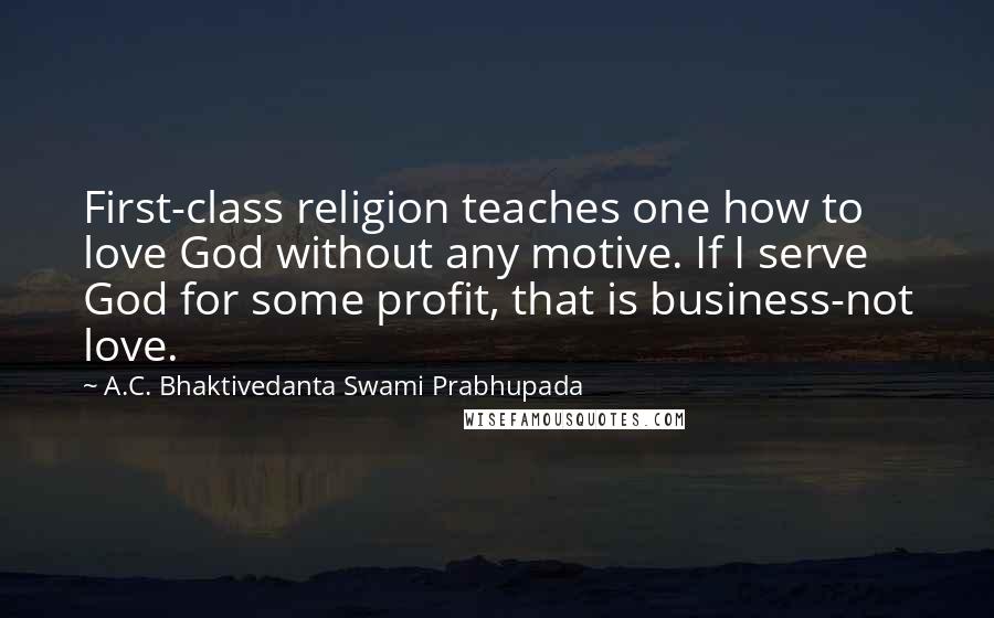 A.C. Bhaktivedanta Swami Prabhupada Quotes: First-class religion teaches one how to love God without any motive. If I serve God for some profit, that is business-not love.