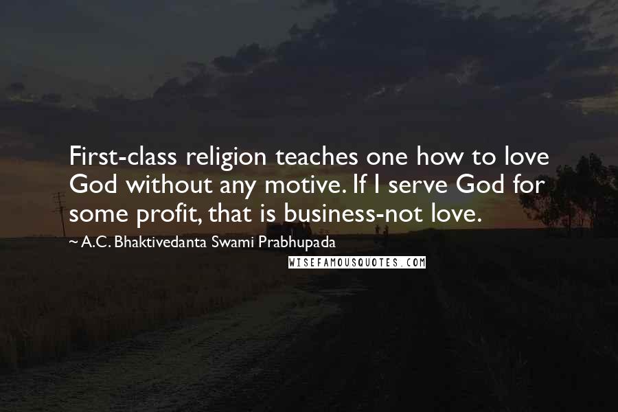 A.C. Bhaktivedanta Swami Prabhupada Quotes: First-class religion teaches one how to love God without any motive. If I serve God for some profit, that is business-not love.