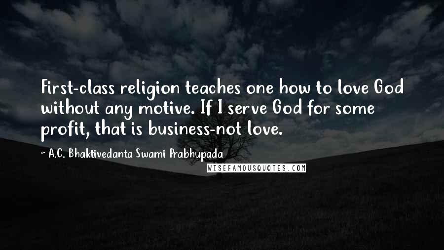 A.C. Bhaktivedanta Swami Prabhupada Quotes: First-class religion teaches one how to love God without any motive. If I serve God for some profit, that is business-not love.