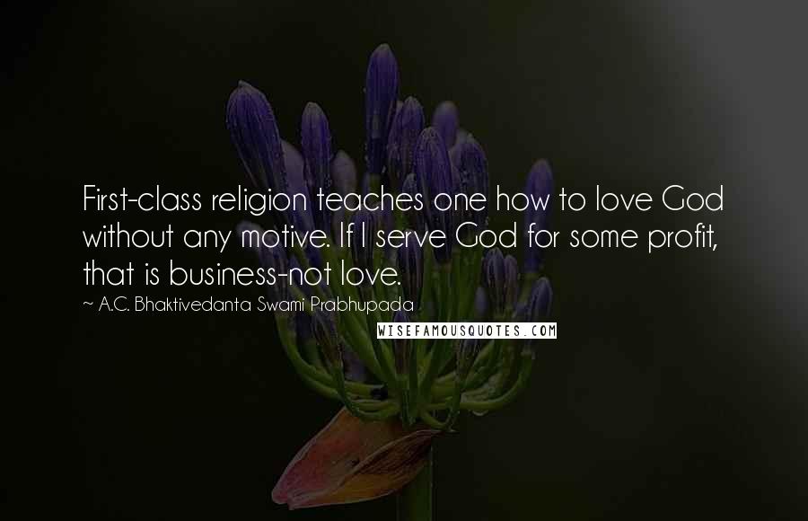 A.C. Bhaktivedanta Swami Prabhupada Quotes: First-class religion teaches one how to love God without any motive. If I serve God for some profit, that is business-not love.