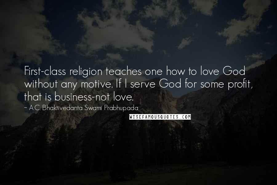 A.C. Bhaktivedanta Swami Prabhupada Quotes: First-class religion teaches one how to love God without any motive. If I serve God for some profit, that is business-not love.