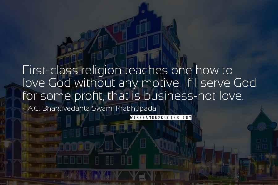 A.C. Bhaktivedanta Swami Prabhupada Quotes: First-class religion teaches one how to love God without any motive. If I serve God for some profit, that is business-not love.