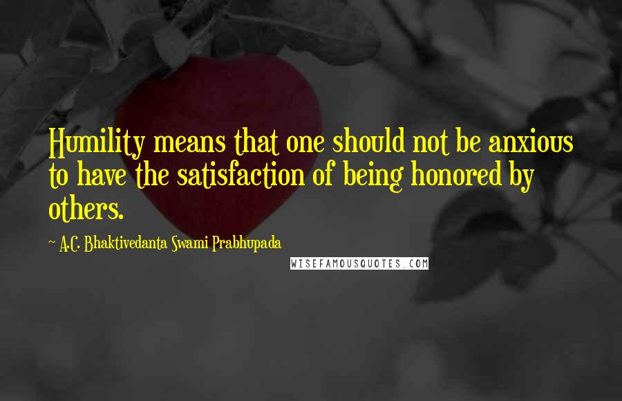 A.C. Bhaktivedanta Swami Prabhupada Quotes: Humility means that one should not be anxious to have the satisfaction of being honored by others.