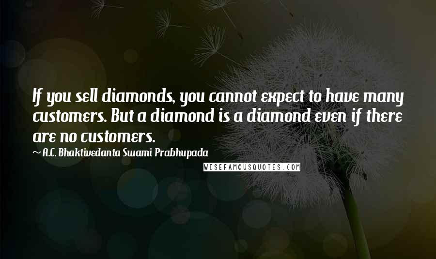 A.C. Bhaktivedanta Swami Prabhupada Quotes: If you sell diamonds, you cannot expect to have many customers. But a diamond is a diamond even if there are no customers.