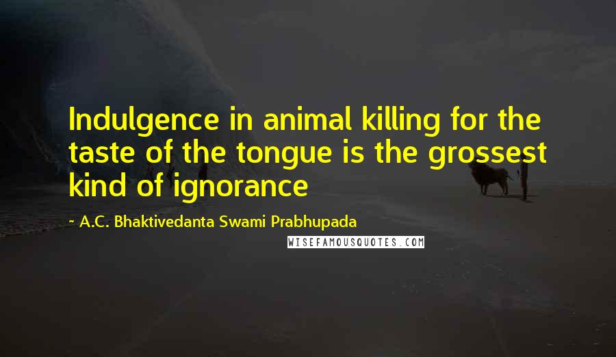 A.C. Bhaktivedanta Swami Prabhupada Quotes: Indulgence in animal killing for the taste of the tongue is the grossest kind of ignorance