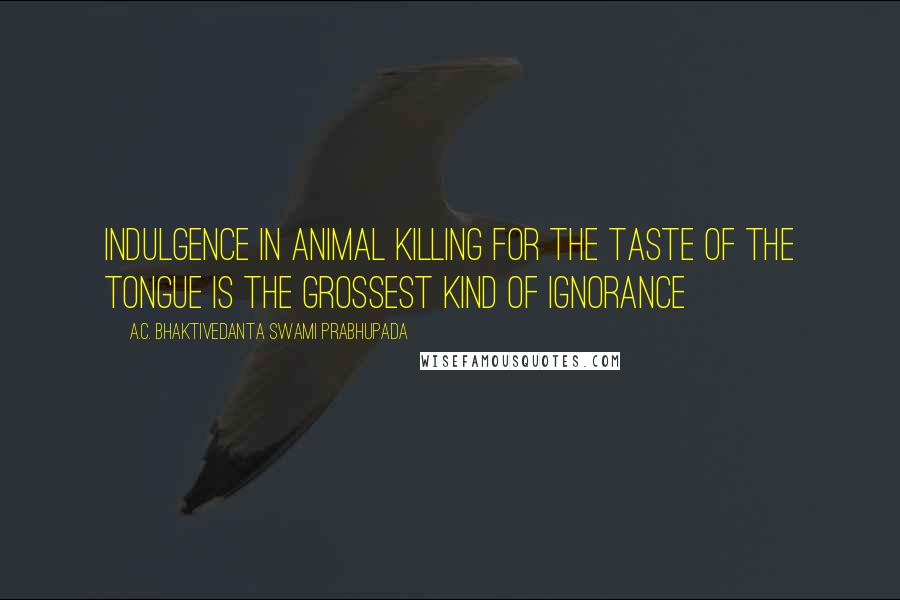 A.C. Bhaktivedanta Swami Prabhupada Quotes: Indulgence in animal killing for the taste of the tongue is the grossest kind of ignorance