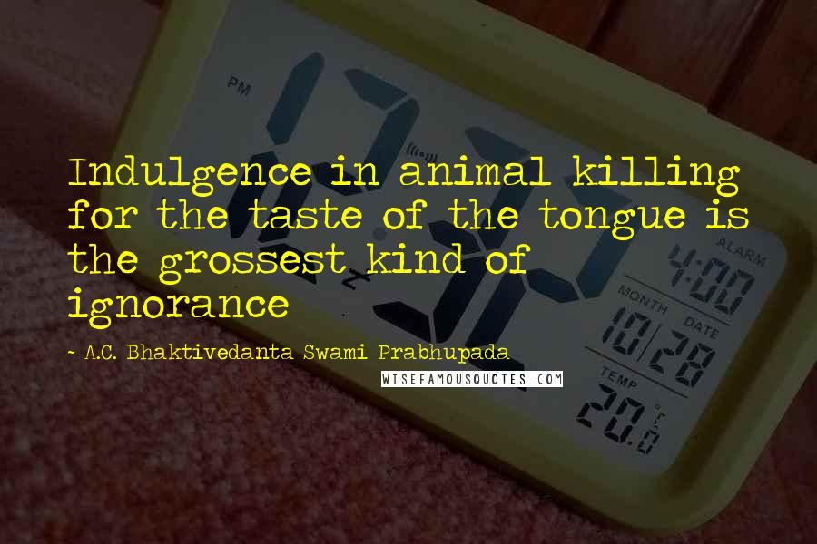 A.C. Bhaktivedanta Swami Prabhupada Quotes: Indulgence in animal killing for the taste of the tongue is the grossest kind of ignorance