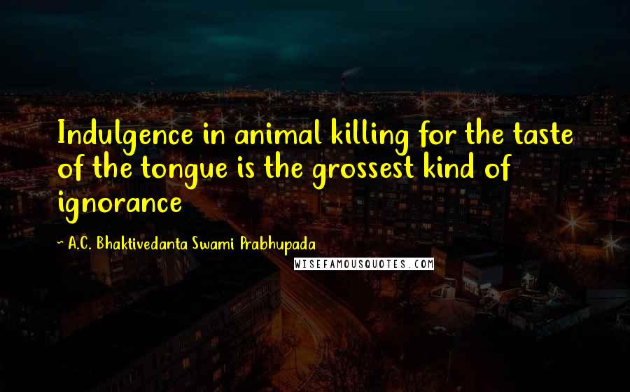 A.C. Bhaktivedanta Swami Prabhupada Quotes: Indulgence in animal killing for the taste of the tongue is the grossest kind of ignorance