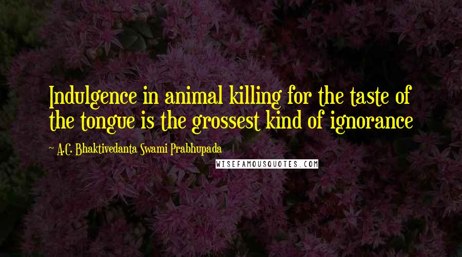 A.C. Bhaktivedanta Swami Prabhupada Quotes: Indulgence in animal killing for the taste of the tongue is the grossest kind of ignorance