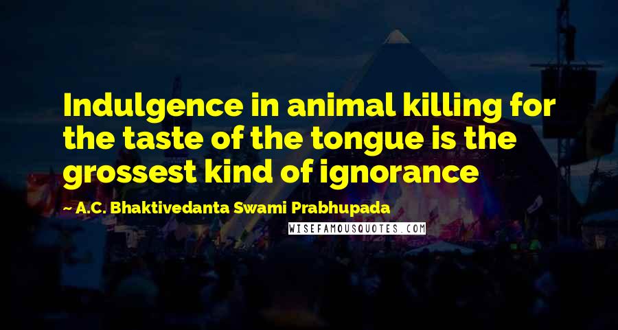 A.C. Bhaktivedanta Swami Prabhupada Quotes: Indulgence in animal killing for the taste of the tongue is the grossest kind of ignorance