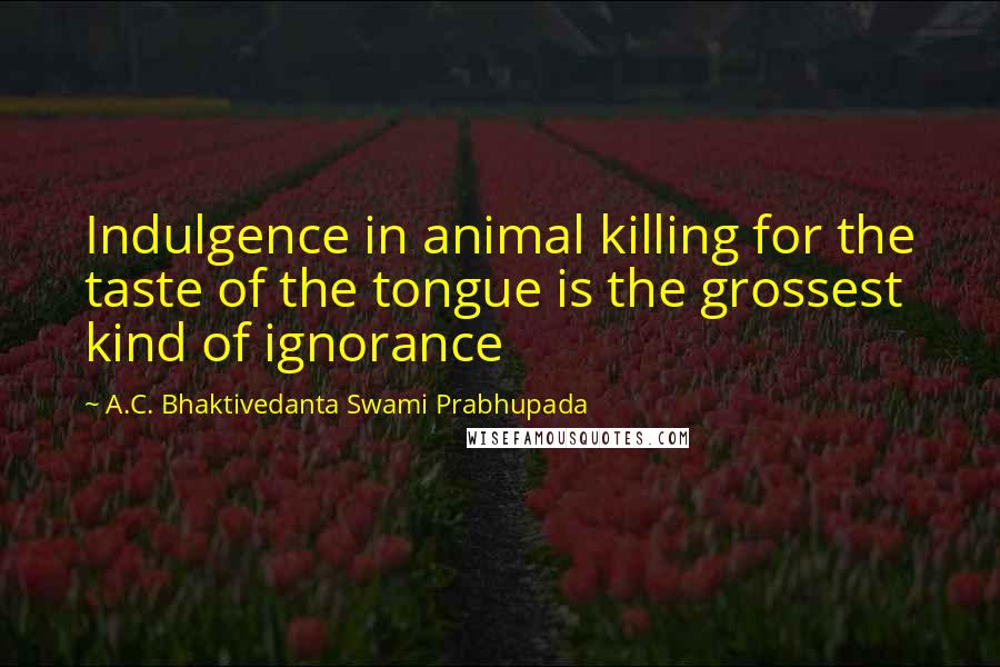 A.C. Bhaktivedanta Swami Prabhupada Quotes: Indulgence in animal killing for the taste of the tongue is the grossest kind of ignorance