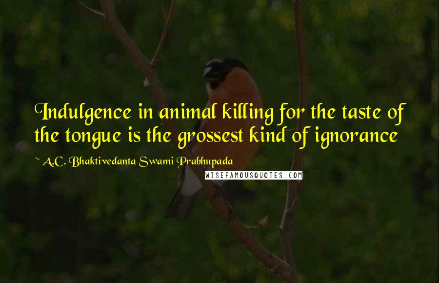 A.C. Bhaktivedanta Swami Prabhupada Quotes: Indulgence in animal killing for the taste of the tongue is the grossest kind of ignorance