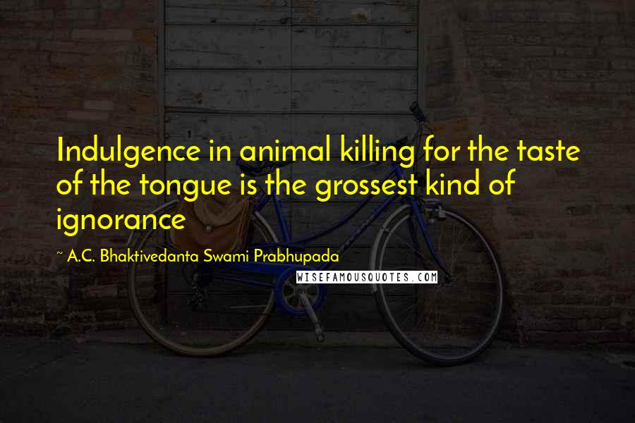 A.C. Bhaktivedanta Swami Prabhupada Quotes: Indulgence in animal killing for the taste of the tongue is the grossest kind of ignorance