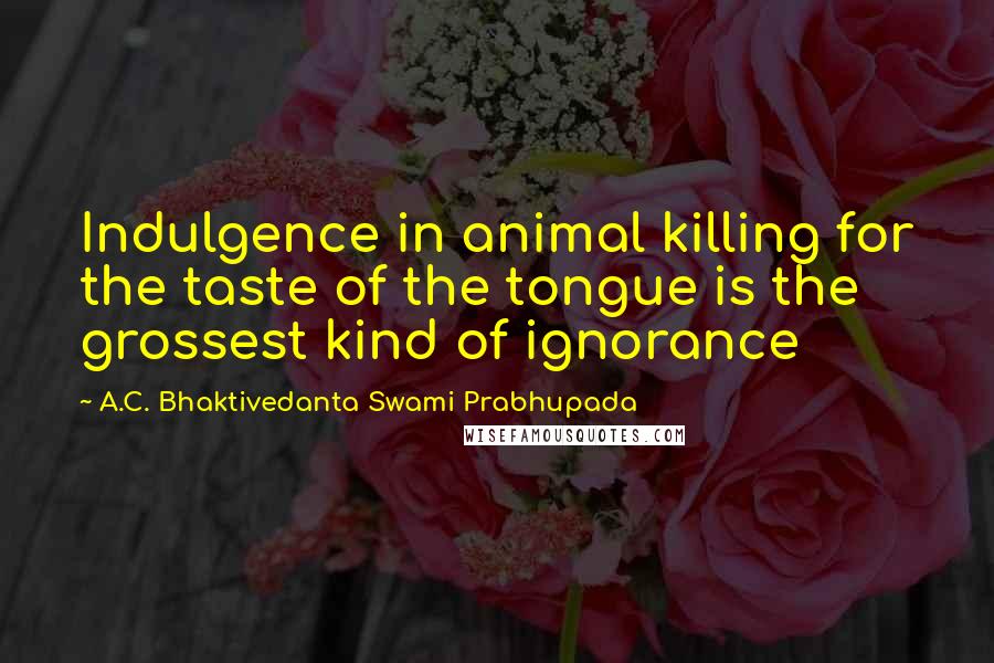 A.C. Bhaktivedanta Swami Prabhupada Quotes: Indulgence in animal killing for the taste of the tongue is the grossest kind of ignorance