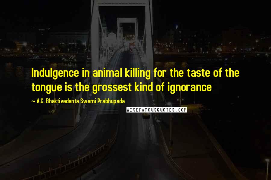 A.C. Bhaktivedanta Swami Prabhupada Quotes: Indulgence in animal killing for the taste of the tongue is the grossest kind of ignorance