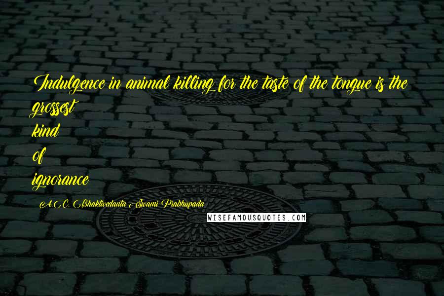 A.C. Bhaktivedanta Swami Prabhupada Quotes: Indulgence in animal killing for the taste of the tongue is the grossest kind of ignorance