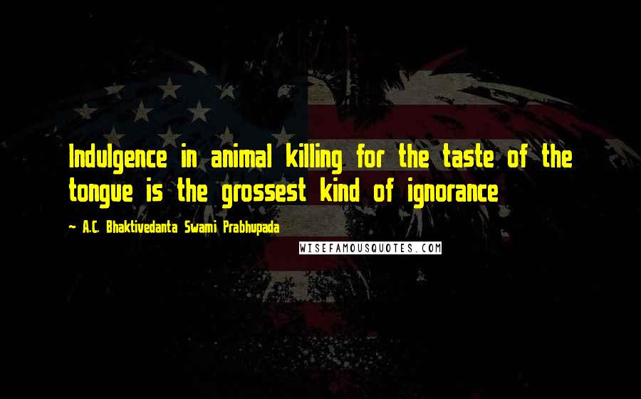 A.C. Bhaktivedanta Swami Prabhupada Quotes: Indulgence in animal killing for the taste of the tongue is the grossest kind of ignorance