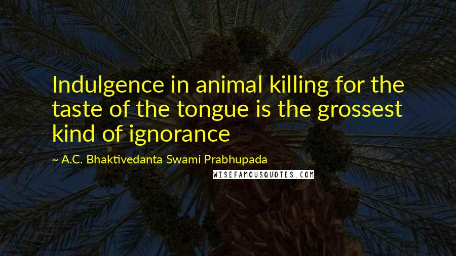 A.C. Bhaktivedanta Swami Prabhupada Quotes: Indulgence in animal killing for the taste of the tongue is the grossest kind of ignorance