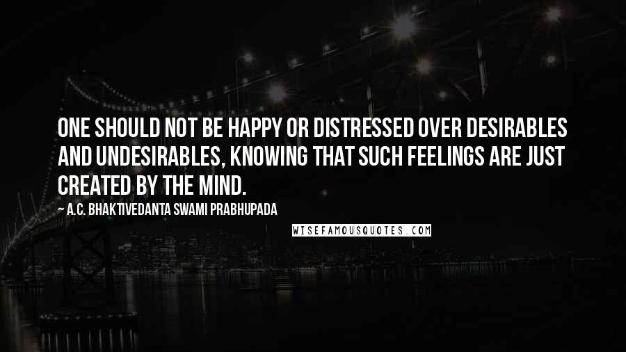 A.C. Bhaktivedanta Swami Prabhupada Quotes: One should not be happy or distressed over desirables and undesirables, knowing that such feelings are just created by the mind.