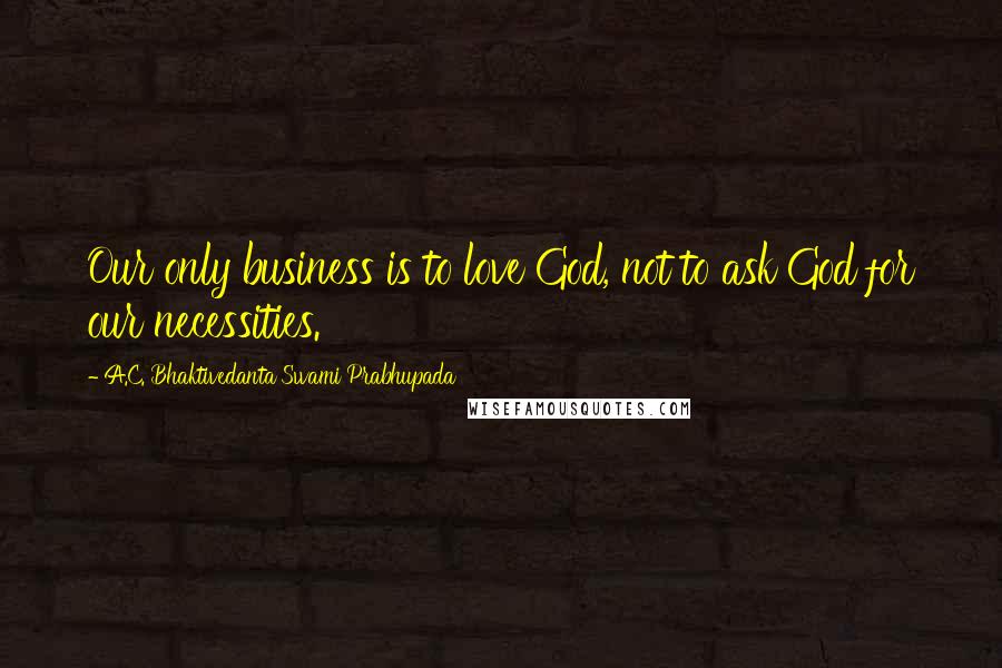 A.C. Bhaktivedanta Swami Prabhupada Quotes: Our only business is to love God, not to ask God for our necessities.