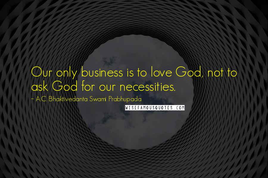 A.C. Bhaktivedanta Swami Prabhupada Quotes: Our only business is to love God, not to ask God for our necessities.