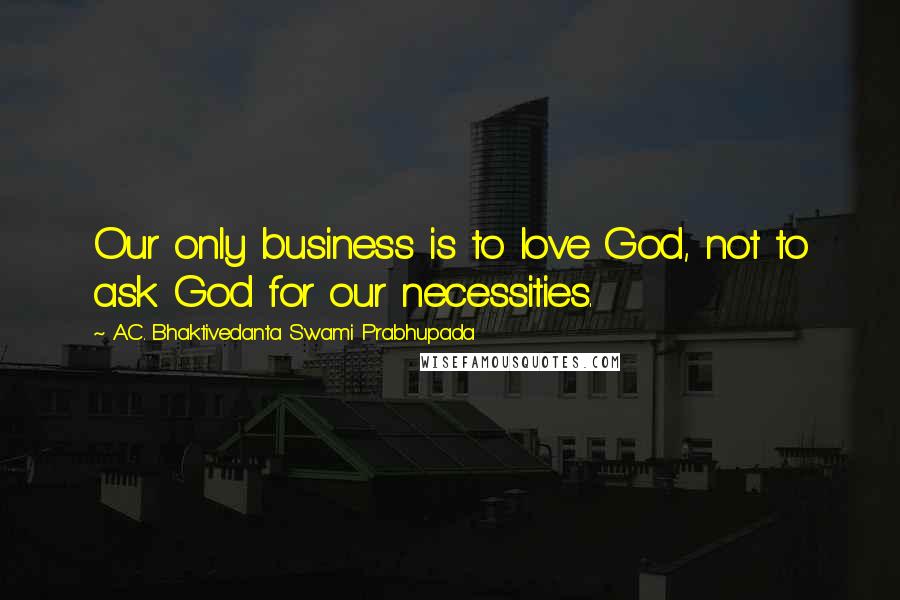 A.C. Bhaktivedanta Swami Prabhupada Quotes: Our only business is to love God, not to ask God for our necessities.