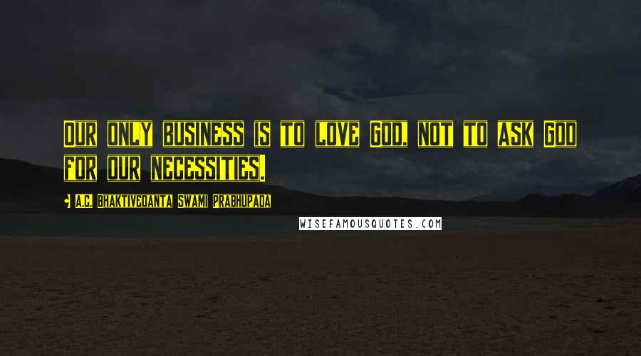 A.C. Bhaktivedanta Swami Prabhupada Quotes: Our only business is to love God, not to ask God for our necessities.