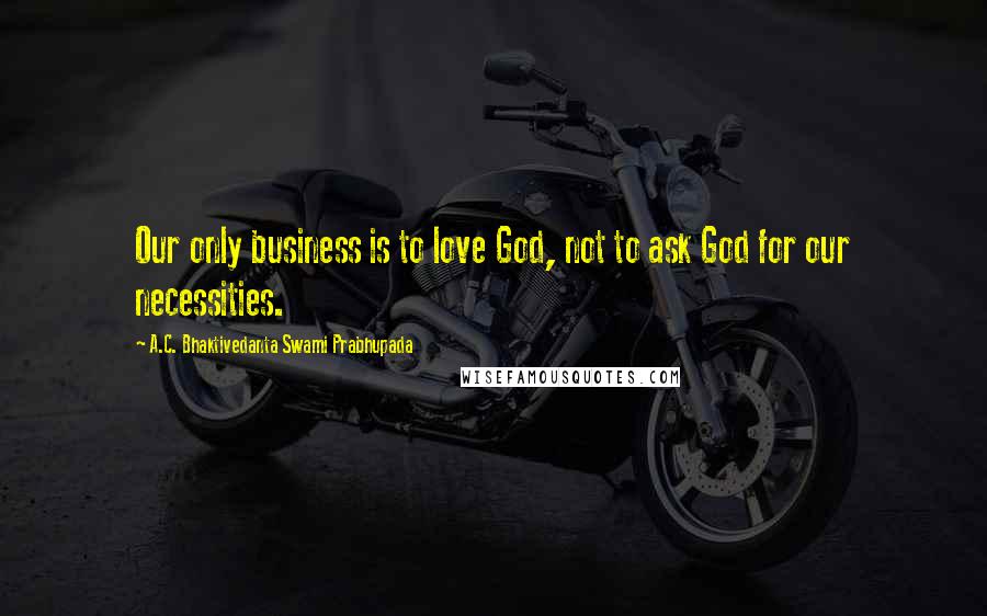 A.C. Bhaktivedanta Swami Prabhupada Quotes: Our only business is to love God, not to ask God for our necessities.