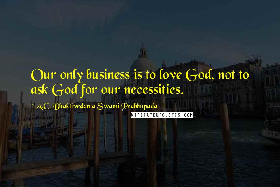 A.C. Bhaktivedanta Swami Prabhupada Quotes: Our only business is to love God, not to ask God for our necessities.