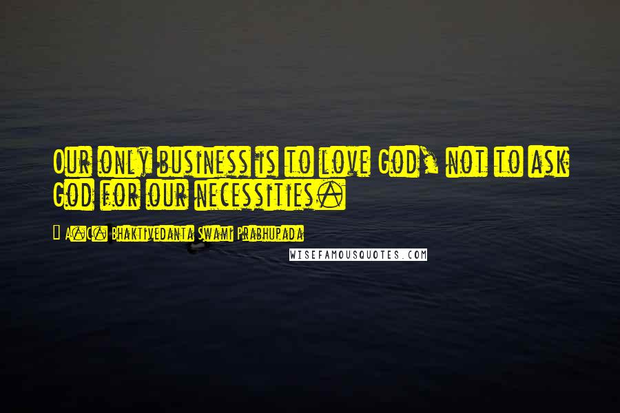 A.C. Bhaktivedanta Swami Prabhupada Quotes: Our only business is to love God, not to ask God for our necessities.