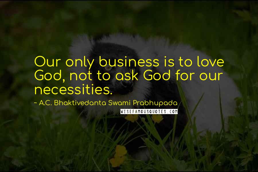 A.C. Bhaktivedanta Swami Prabhupada Quotes: Our only business is to love God, not to ask God for our necessities.