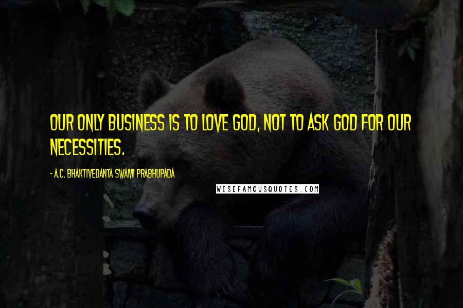 A.C. Bhaktivedanta Swami Prabhupada Quotes: Our only business is to love God, not to ask God for our necessities.