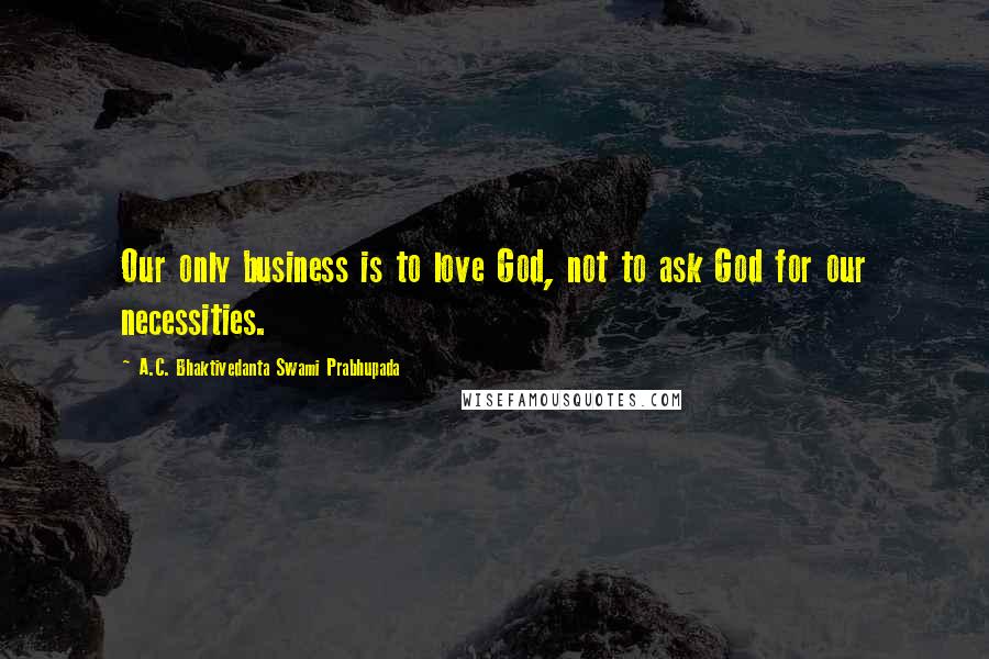 A.C. Bhaktivedanta Swami Prabhupada Quotes: Our only business is to love God, not to ask God for our necessities.