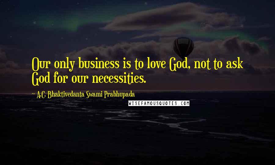 A.C. Bhaktivedanta Swami Prabhupada Quotes: Our only business is to love God, not to ask God for our necessities.