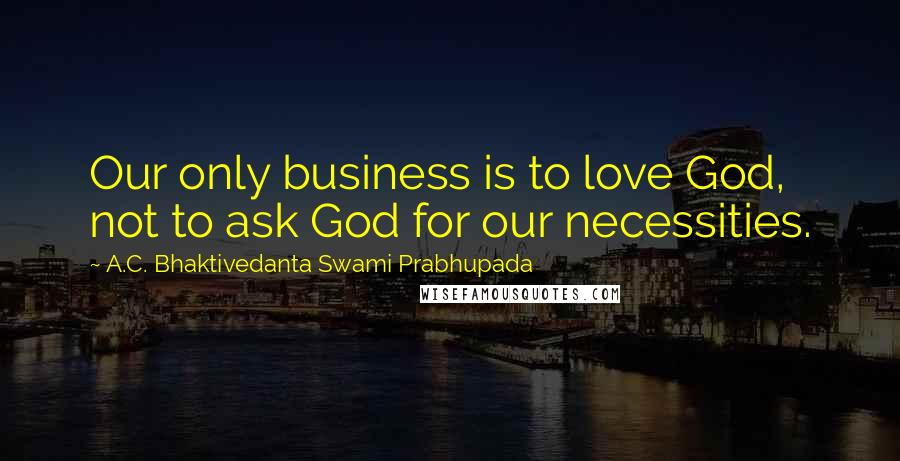 A.C. Bhaktivedanta Swami Prabhupada Quotes: Our only business is to love God, not to ask God for our necessities.