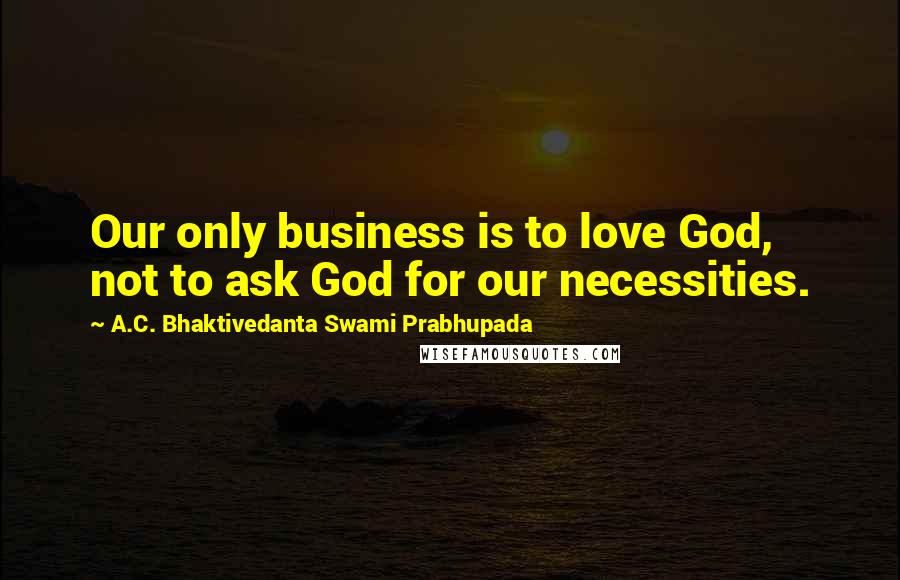 A.C. Bhaktivedanta Swami Prabhupada Quotes: Our only business is to love God, not to ask God for our necessities.