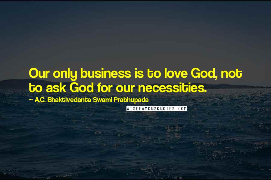 A.C. Bhaktivedanta Swami Prabhupada Quotes: Our only business is to love God, not to ask God for our necessities.