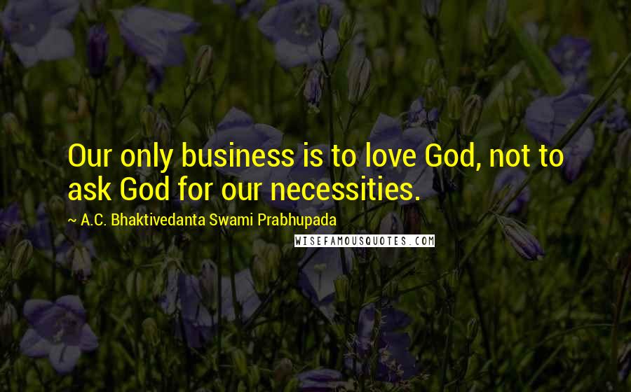 A.C. Bhaktivedanta Swami Prabhupada Quotes: Our only business is to love God, not to ask God for our necessities.