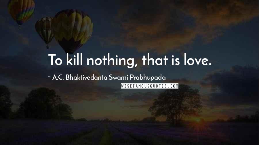 A.C. Bhaktivedanta Swami Prabhupada Quotes: To kill nothing, that is love.