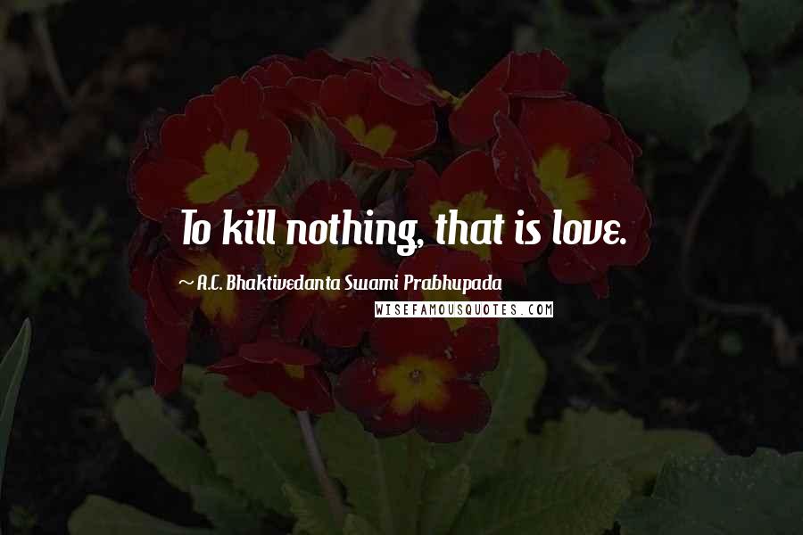 A.C. Bhaktivedanta Swami Prabhupada Quotes: To kill nothing, that is love.