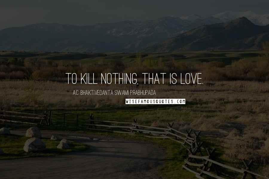A.C. Bhaktivedanta Swami Prabhupada Quotes: To kill nothing, that is love.