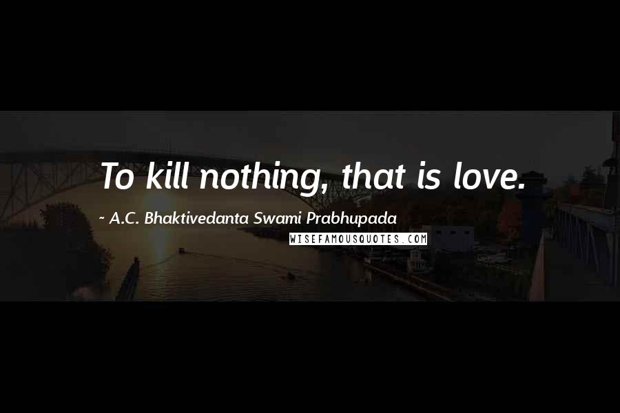 A.C. Bhaktivedanta Swami Prabhupada Quotes: To kill nothing, that is love.