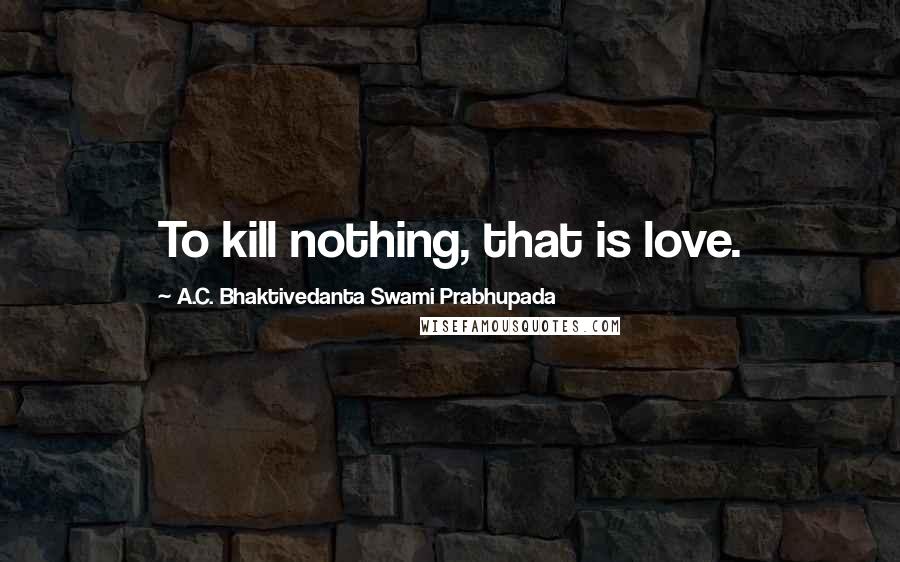 A.C. Bhaktivedanta Swami Prabhupada Quotes: To kill nothing, that is love.