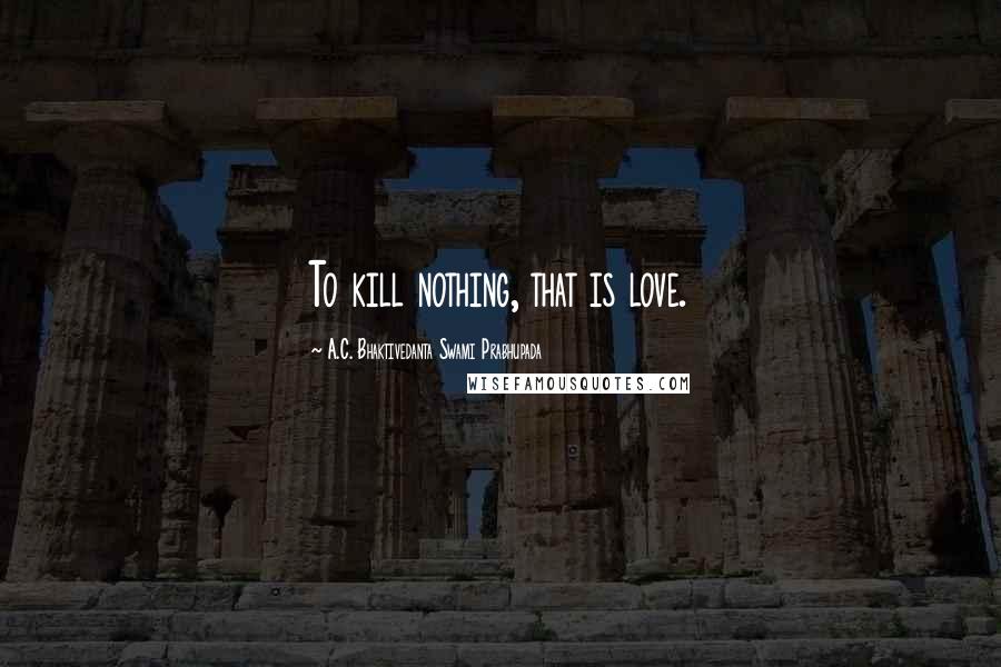 A.C. Bhaktivedanta Swami Prabhupada Quotes: To kill nothing, that is love.