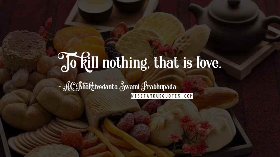 A.C. Bhaktivedanta Swami Prabhupada Quotes: To kill nothing, that is love.