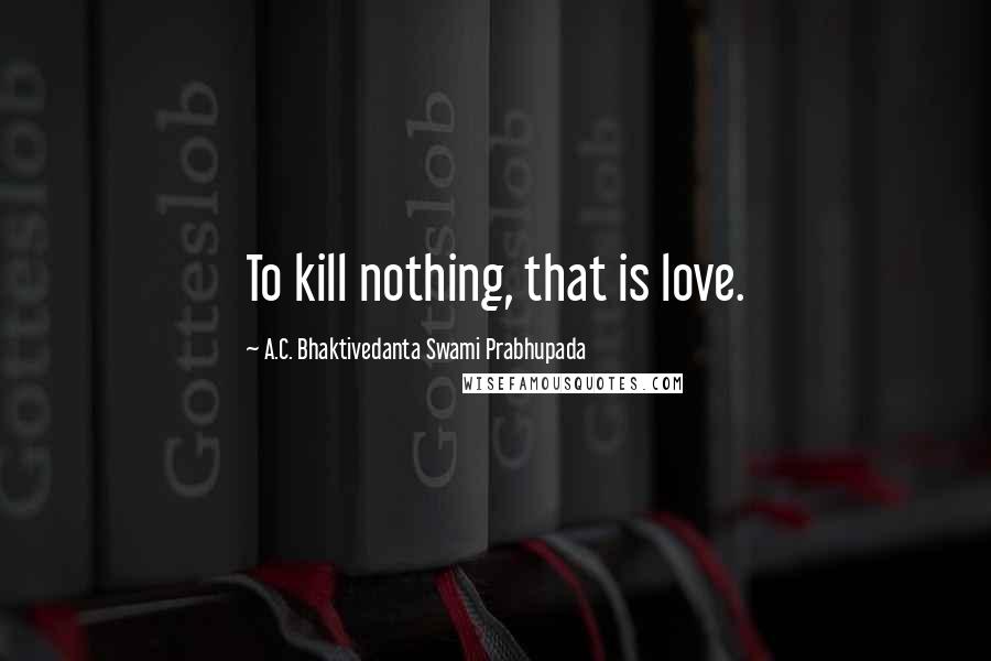 A.C. Bhaktivedanta Swami Prabhupada Quotes: To kill nothing, that is love.