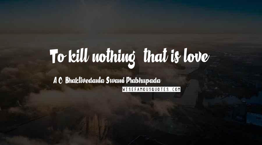 A.C. Bhaktivedanta Swami Prabhupada Quotes: To kill nothing, that is love.