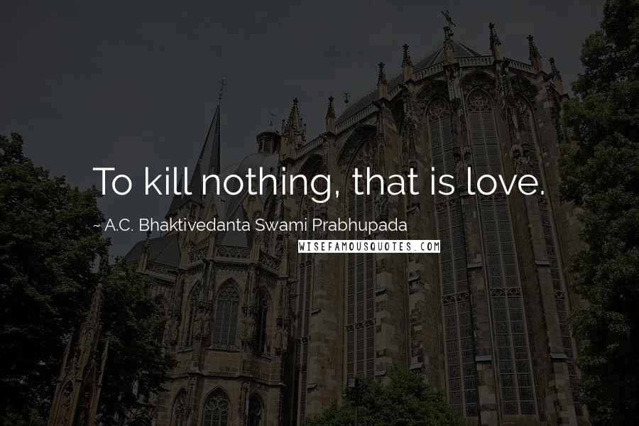 A.C. Bhaktivedanta Swami Prabhupada Quotes: To kill nothing, that is love.